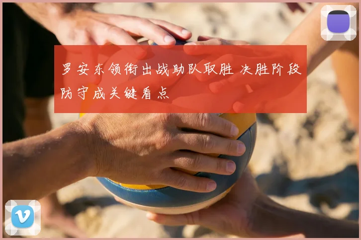 罗安东领衔出战助队取胜 决胜阶段防守成关键看点