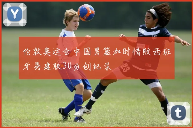 伦敦奥运会中国男篮加时惜败西班牙易建联30分创纪录