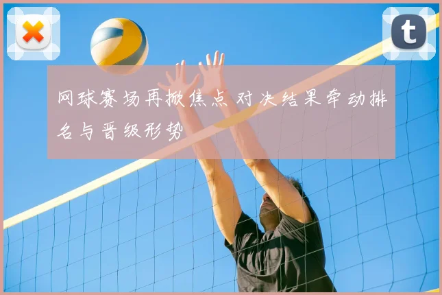 网球赛场再掀焦点 对决结果牵动排名与晋级形势