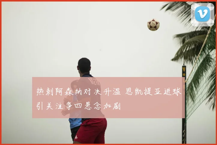 热刺阿森纳对决升温 恩凯提亚进球引关注争四悬念加剧