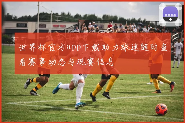世界杯官方app下载助力球迷随时查看赛事动态与观赛信息