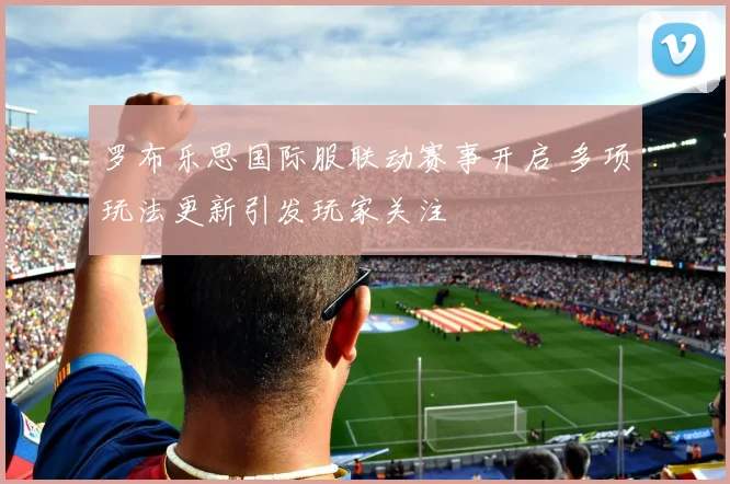 罗布乐思国际服联动赛事开启 多项玩法更新引发玩家关注