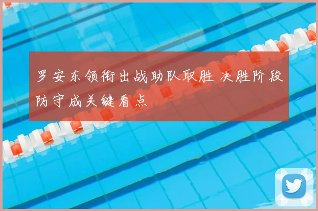 罗安东领衔出战助队取胜 决胜阶段防守成关键看点