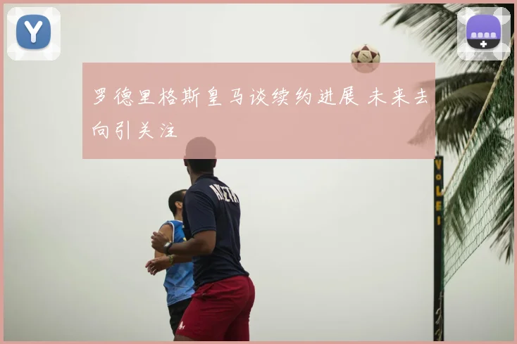 罗德里格斯皇马谈续约进展 未来去向引关注