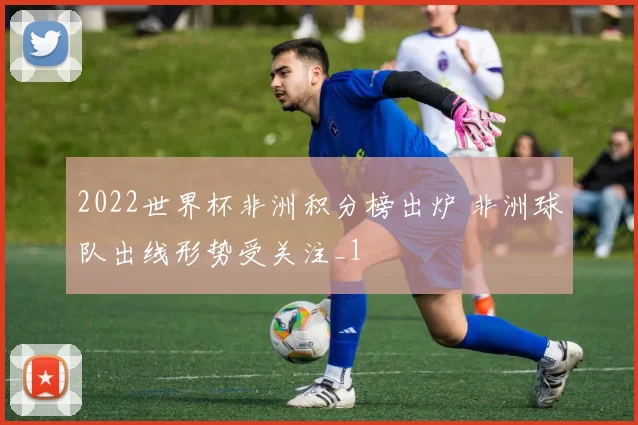 2022世界杯非洲积分榜出炉 非洲球队出线形势受关注_1