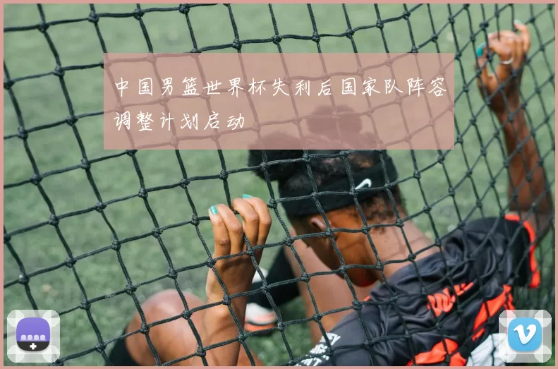 中国男篮世界杯失利后国家队阵容调整计划启动