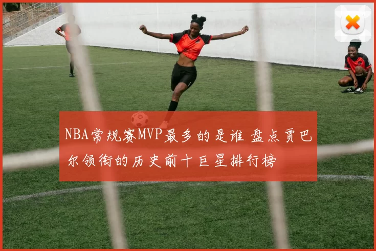 NBA常规赛MVP最多的是谁 盘点贾巴尔领衔的历史前十巨星排行榜