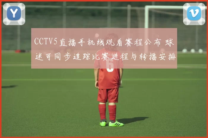 CCTV5直播手机线观看赛程公布 球迷可同步追踪比赛进程与转播安排