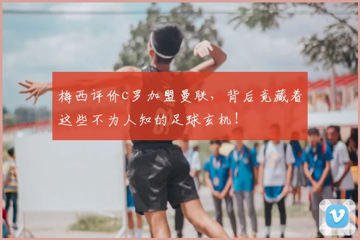 梅西评价c罗加盟曼联,背后竟藏着这些不为人知的足球玄机!