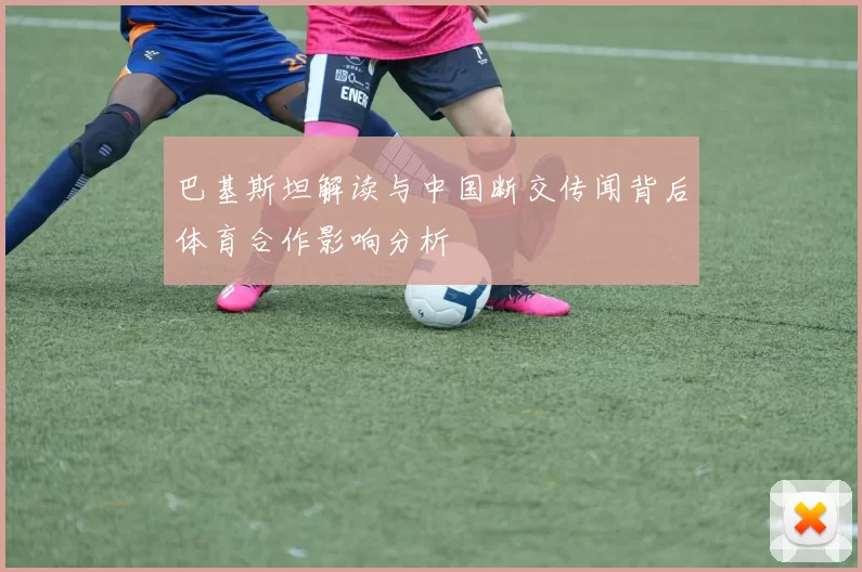巴基斯坦解读与中国断交传闻背后体育合作影响分析