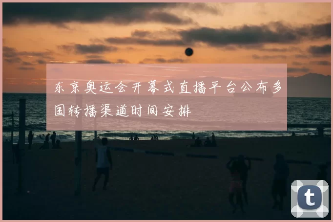 东京奥运会开幕式直播平台公布多国转播渠道时间安排