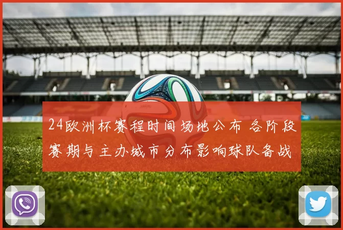 24欧洲杯赛程时间场地公布 各阶段赛期与主办城市分布影响球队备战与球迷出行