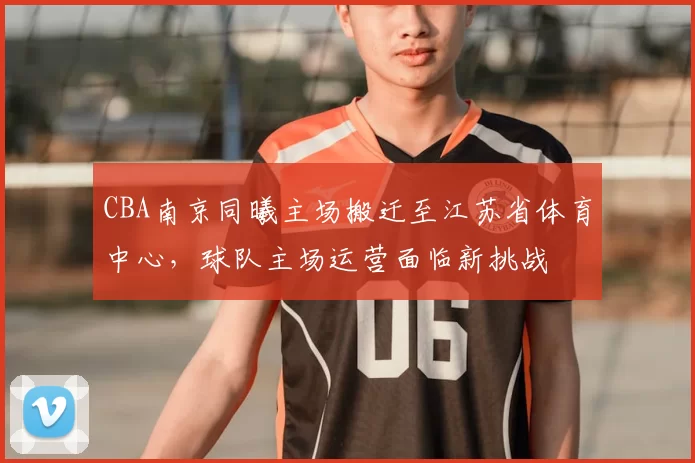 CBA南京同曦主场搬迁至江苏省体育中心，球队主场运营面临新挑战