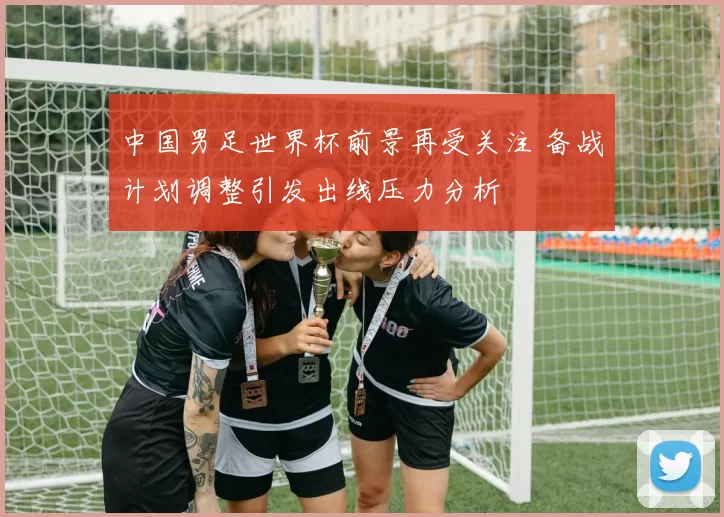 中国男足世界杯前景再受关注 备战计划调整引发出线压力分析