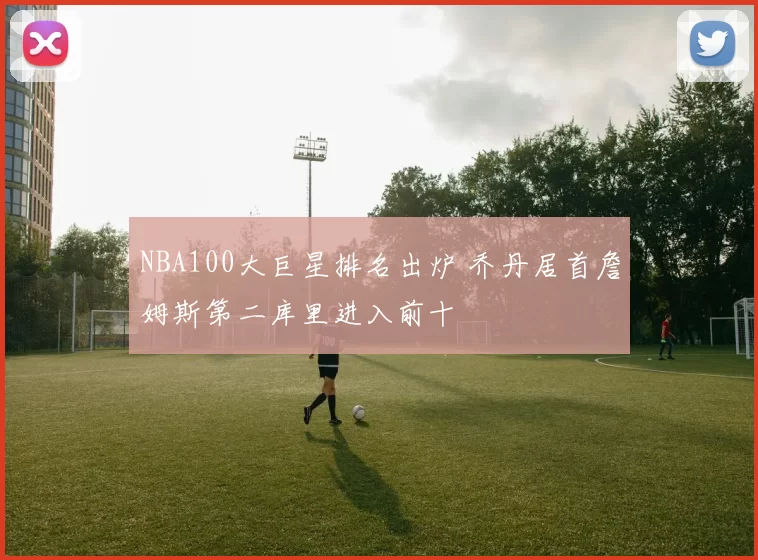 NBA100大巨星排名出炉 乔丹居首詹姆斯第二库里进入前十