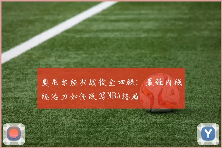 奥尼尔经典战役全回顾：最强内线统治力如何改写NBA格局