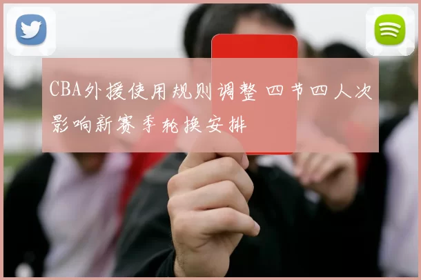 CBA外援使用规则调整 四节四人次影响新赛季轮换安排