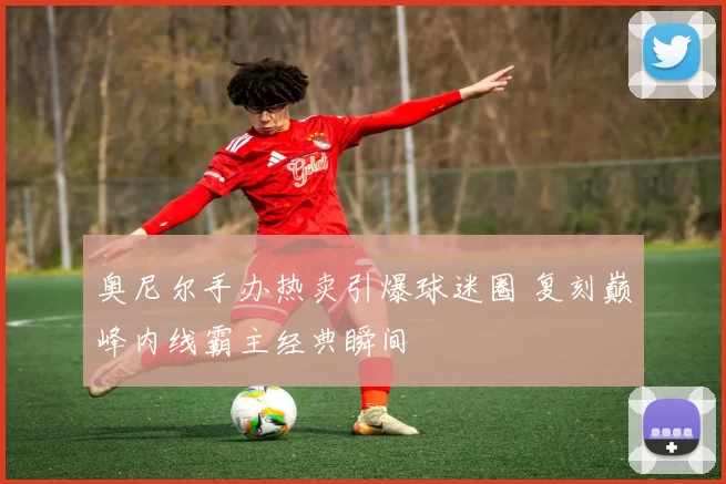 奥尼尔手办热卖引爆球迷圈 复刻巅峰内线霸主经典瞬间