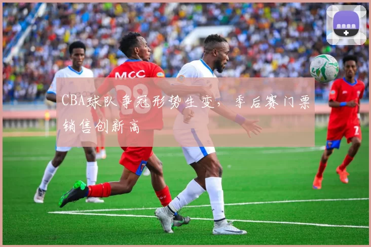 CBA球队争冠形势生变,季后赛门票销售创新高