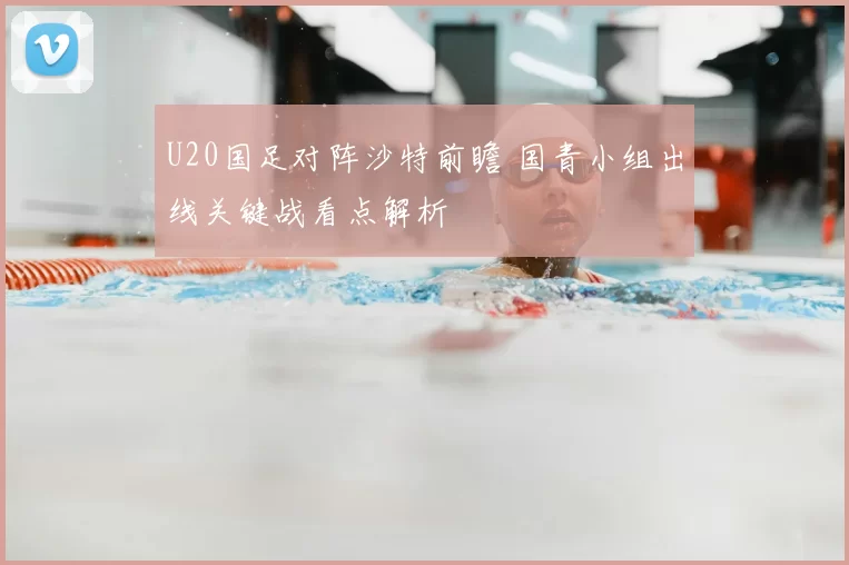 U20国足对阵沙特前瞻 国青小组出线关键战看点解析