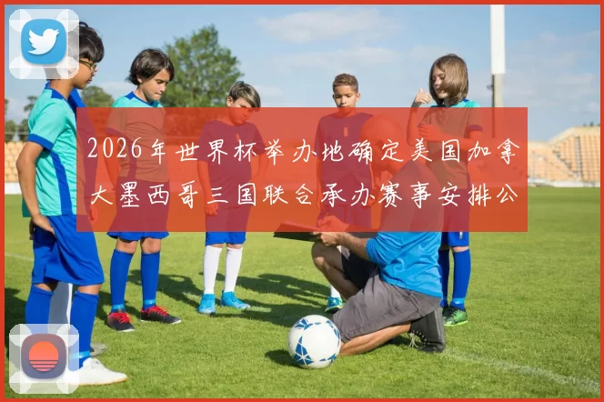 2026年世界杯举办地确定美国加拿大墨西哥三国联合承办赛事安排公布