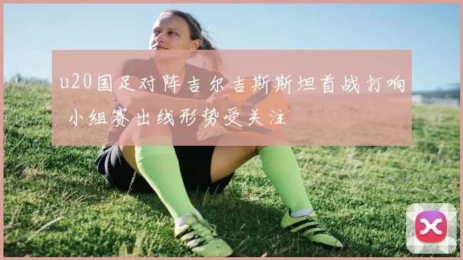 u20国足对阵吉尔吉斯斯坦首战打响 小组赛出线形势受关注