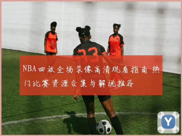 NBA回放全场录像高清观看指南 热门比赛资源合集与解说推荐