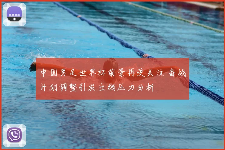 中国男足世界杯前景再受关注 备战计划调整引发出线压力分析