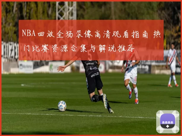 NBA回放全场录像高清观看指南 热门比赛资源合集与解说推荐