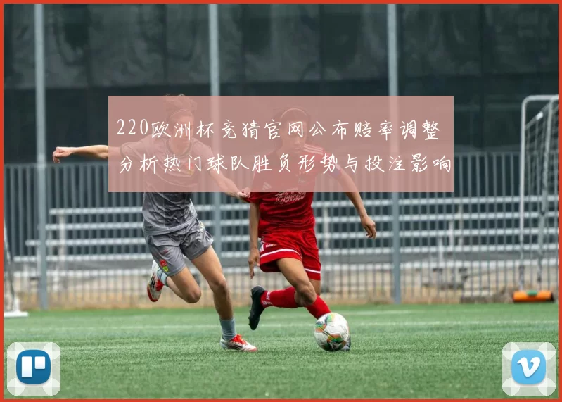 220欧洲杯竞猜官网公布赔率调整 分析热门球队胜负形势与投注影响
