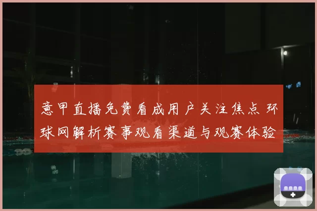 意甲直播免费看成用户关注焦点 环球网解析赛事观看渠道与观赛体验