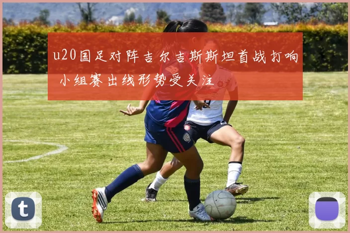 u20国足对阵吉尔吉斯斯坦首战打响 小组赛出线形势受关注