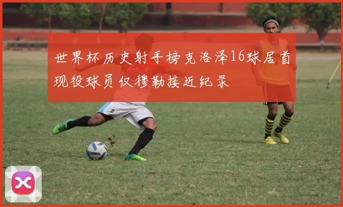 世界杯历史射手榜克洛泽16球居首现役球员仅穆勒接近纪录