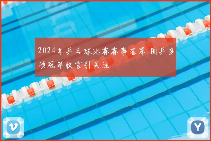 2024年乒乓球比赛赛事落幕 国乒多项冠军收官引关注