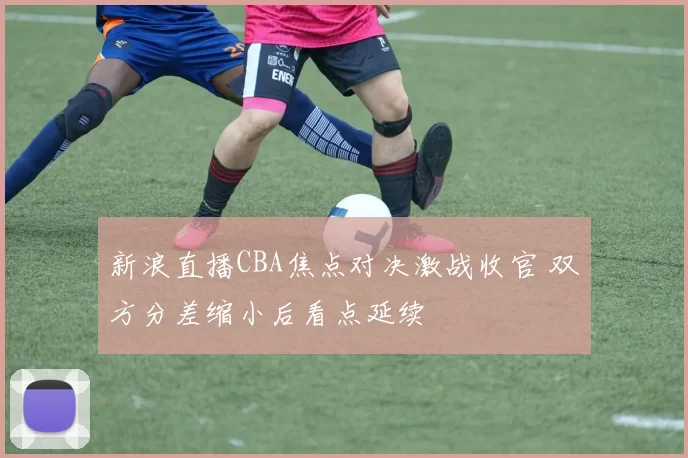 新浪直播CBA焦点对决激战收官 双方分差缩小后看点延续