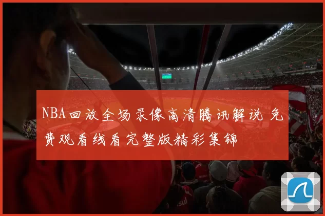 NBA回放全场录像高清腾讯解说 免费观看线看完整版精彩集锦