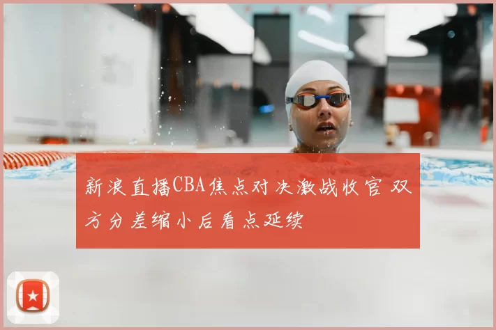 新浪直播CBA焦点对决激战收官 双方分差缩小后看点延续