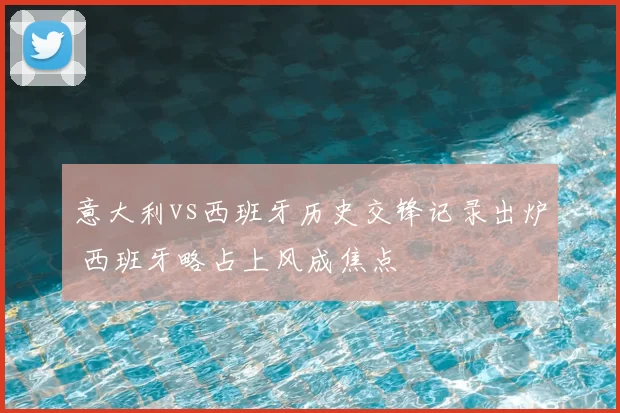 意大利vs西班牙历史交锋记录出炉 西班牙略占上风成焦点