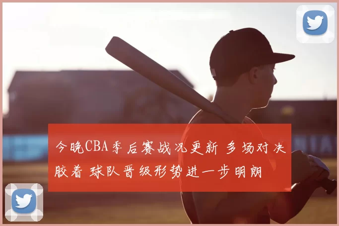 今晚CBA季后赛战况更新 多场对决胶着 球队晋级形势进一步明朗