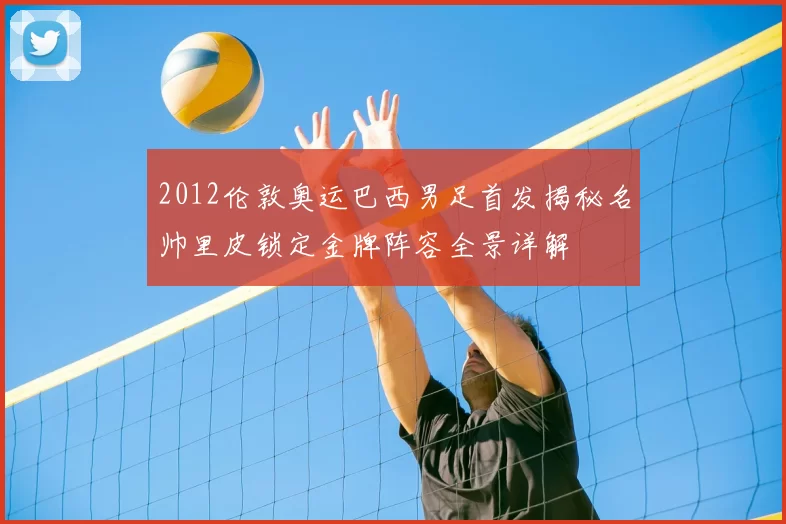 2012伦敦奥运巴西男足首发揭秘名帅里皮锁定金牌阵容全景详解