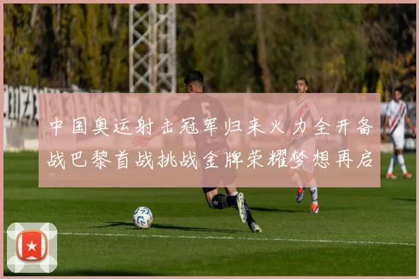 中国奥运射击冠军归来火力全开备战巴黎首战挑战金牌荣耀梦想再启