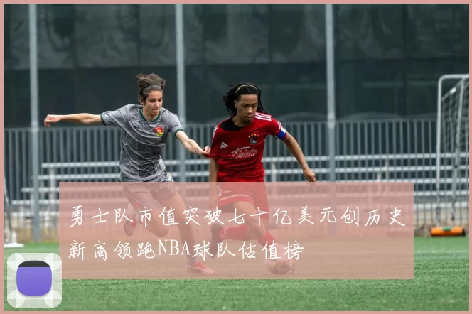 勇士队市值突破七十亿美元创历史新高领跑NBA球队估值榜