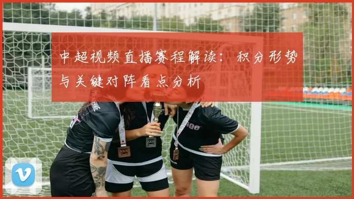 中超视频直播赛程解读：积分形势与关键对阵看点分析