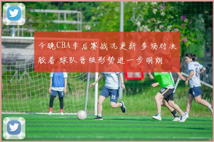 今晚CBA季后赛战况更新 多场对决胶着 球队晋级形势进一步明朗
