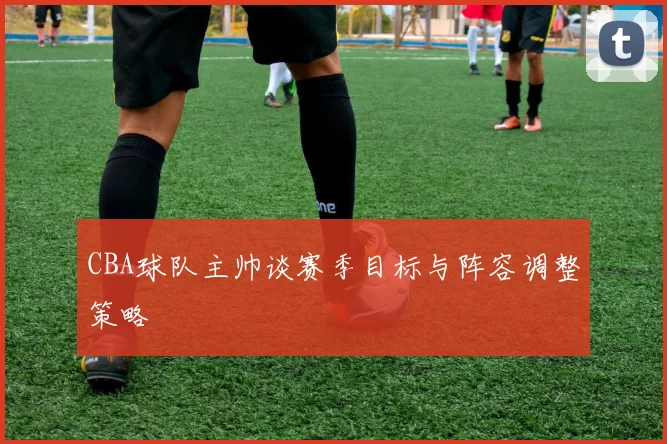 CBA球队主帅谈赛季目标与阵容调整策略