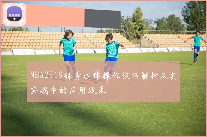 NBA2K19转身运球操作技巧解析及其实战中的应用效果