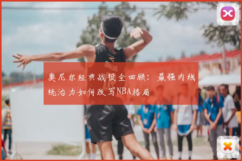 奥尼尔经典战役全回顾：最强内线统治力如何改写NBA格局