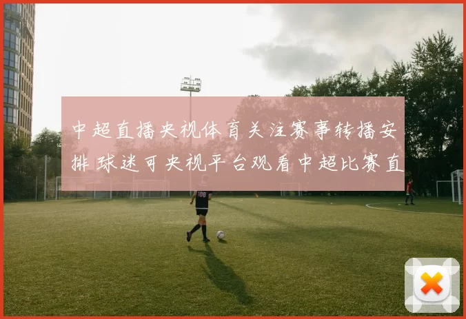 中超直播央视体育关注赛事转播安排 球迷可央视平台观看中超比赛直播