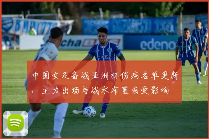 中国女足备战亚洲杯伤病名单更新,主力出场与战术布置或受影响