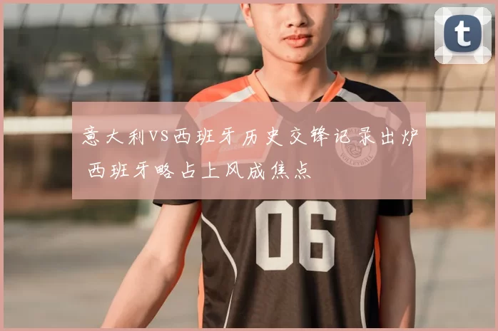 意大利vs西班牙历史交锋记录出炉 西班牙略占上风成焦点